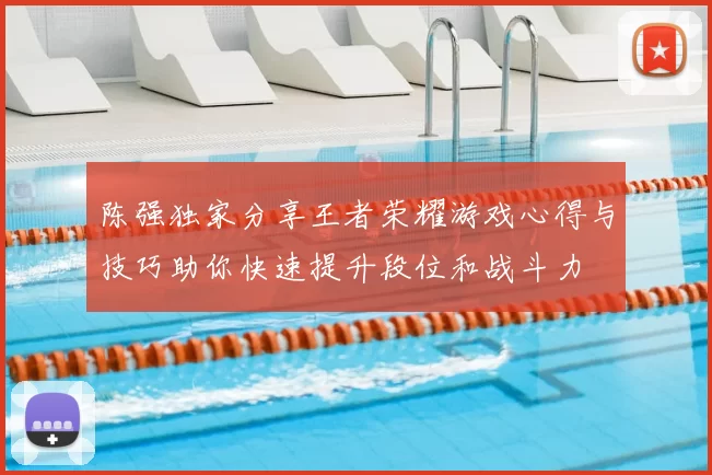 陈强独家分享王者荣耀游戏心得与技巧助你快速提升段位和战斗力