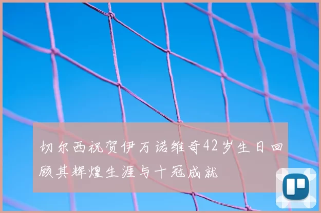 切尔西祝贺伊万诺维奇42岁生日回顾其辉煌生涯与十冠成就