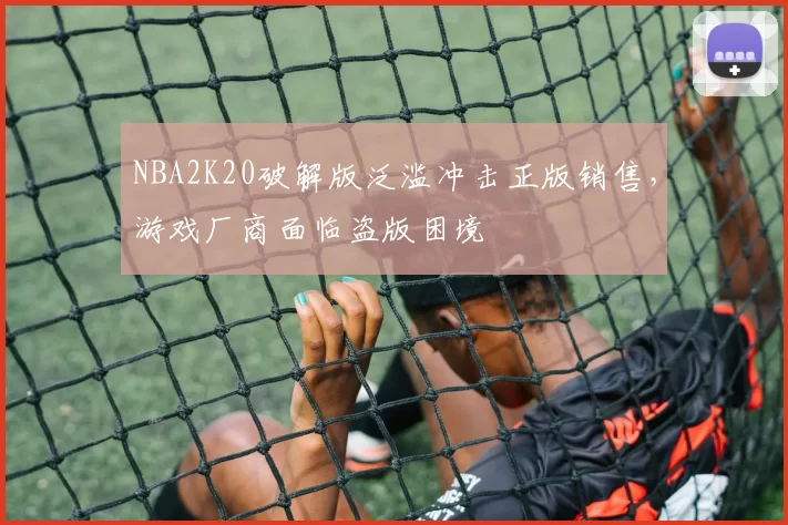 NBA2K20破解版泛滥冲击正版销售，游戏厂商面临盗版困境