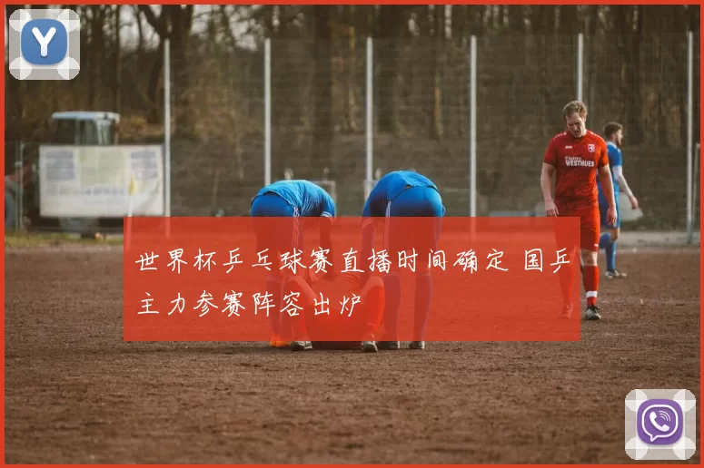 世界杯乒乓球赛直播时间确定 国乒主力参赛阵容出炉