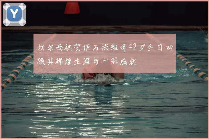 切尔西祝贺伊万诺维奇42岁生日回顾其辉煌生涯与十冠成就