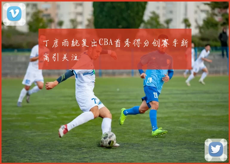 丁彦雨航复出CBA首秀得分创赛季新高引关注