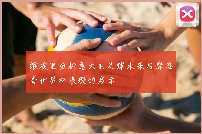 维埃里分析意大利足球未来与摩洛哥世界杯表现的启示