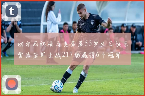 切尔西祝福马克莱莱53岁生日快乐曾为蓝军出战217场赢得6个冠军