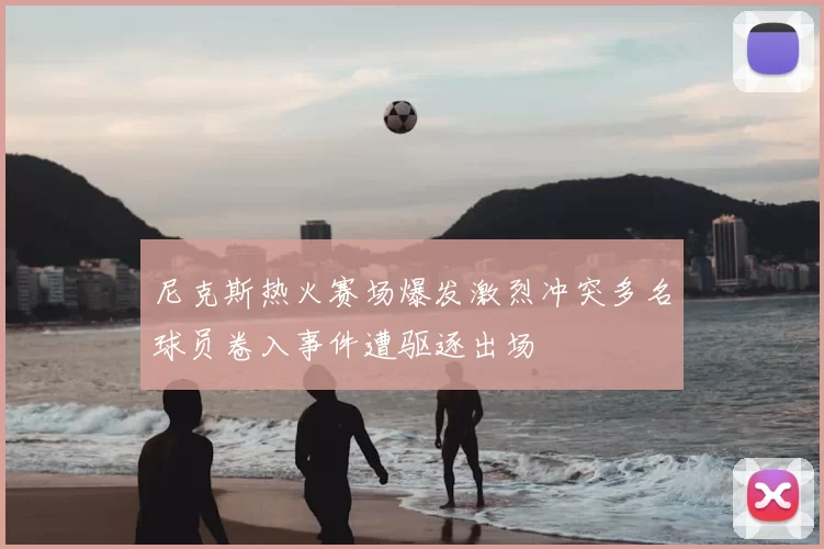 尼克斯热火赛场爆发激烈冲突多名球员卷入事件遭驱逐出场