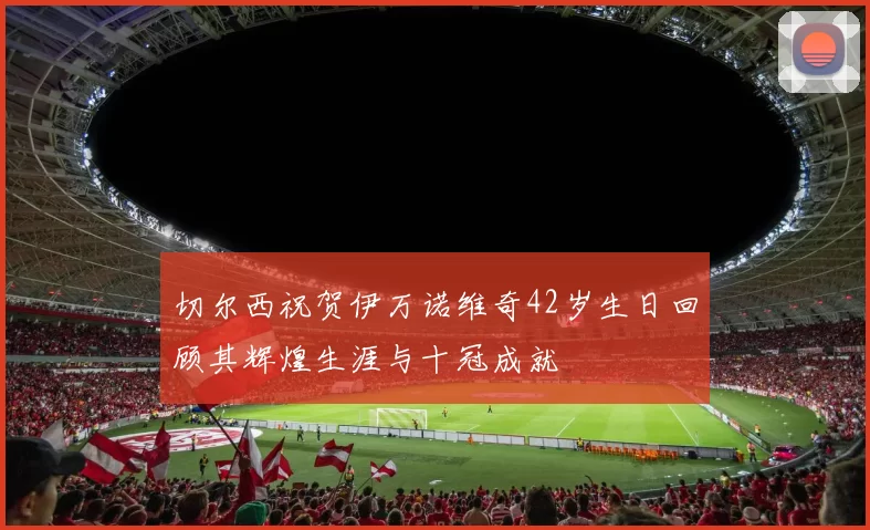 切尔西祝贺伊万诺维奇42岁生日回顾其辉煌生涯与十冠成就