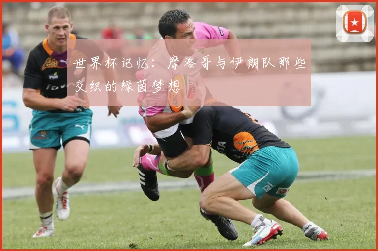 世界杯记忆：摩洛哥与伊朗队那些交织的绿茵梦想