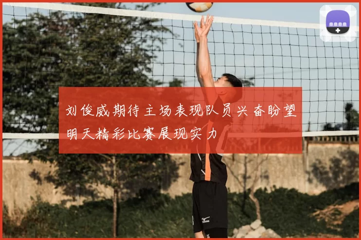 刘俊威期待主场表现队员兴奋盼望明天精彩比赛展现实力