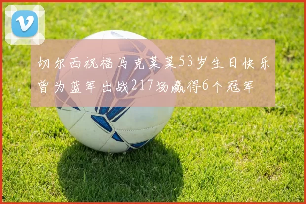 切尔西祝福马克莱莱53岁生日快乐曾为蓝军出战217场赢得6个冠军
