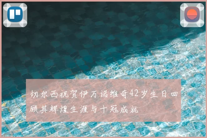 切尔西祝贺伊万诺维奇42岁生日回顾其辉煌生涯与十冠成就