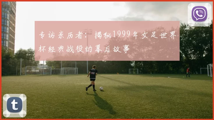 专访亲历者：揭秘1999年女足世界杯经典战役的幕后故事
