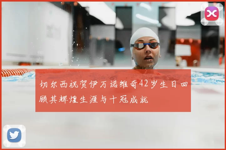 切尔西祝贺伊万诺维奇42岁生日回顾其辉煌生涯与十冠成就