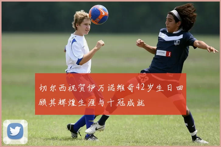 切尔西祝贺伊万诺维奇42岁生日回顾其辉煌生涯与十冠成就