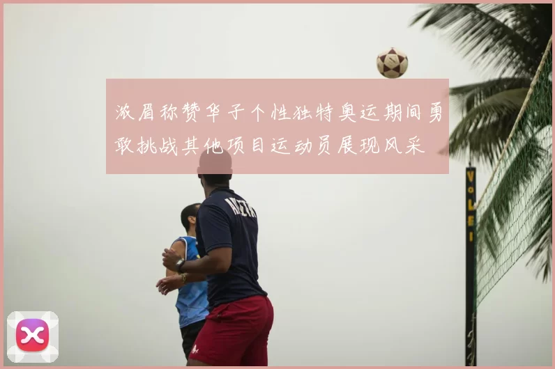 浓眉称赞华子个性独特奥运期间勇敢挑战其他项目运动员展现风采