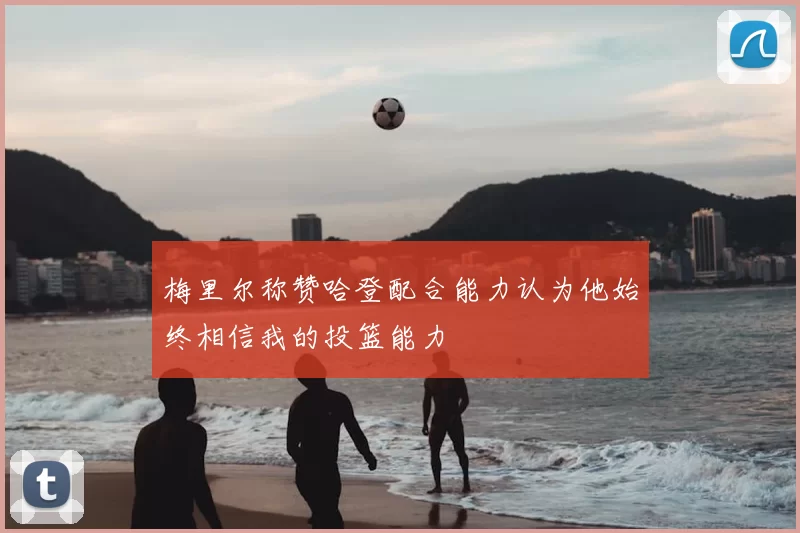 梅里尔称赞哈登配合能力认为他始终相信我的投篮能力