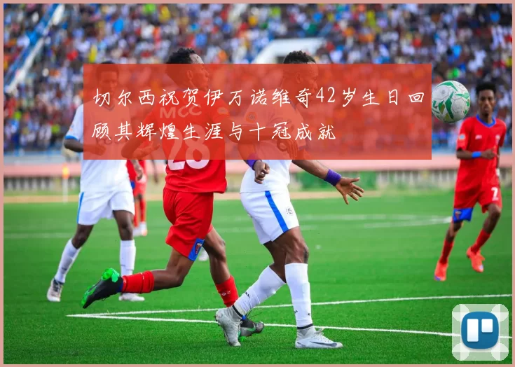 切尔西祝贺伊万诺维奇42岁生日回顾其辉煌生涯与十冠成就
