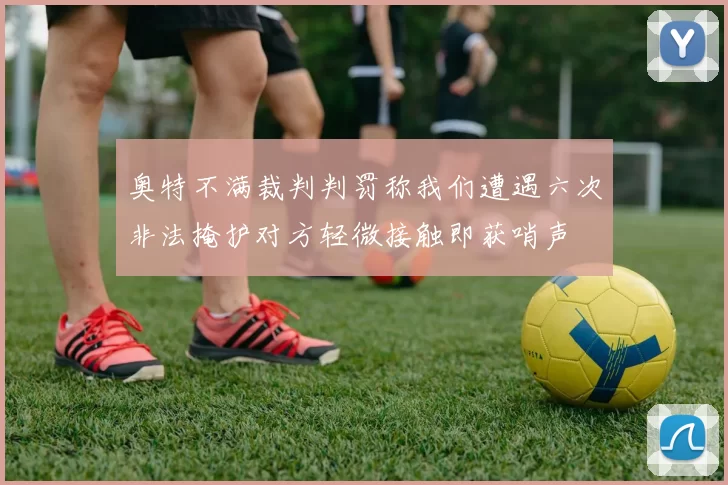 奥特不满裁判判罚称我们遭遇六次非法掩护对方轻微接触即获哨声