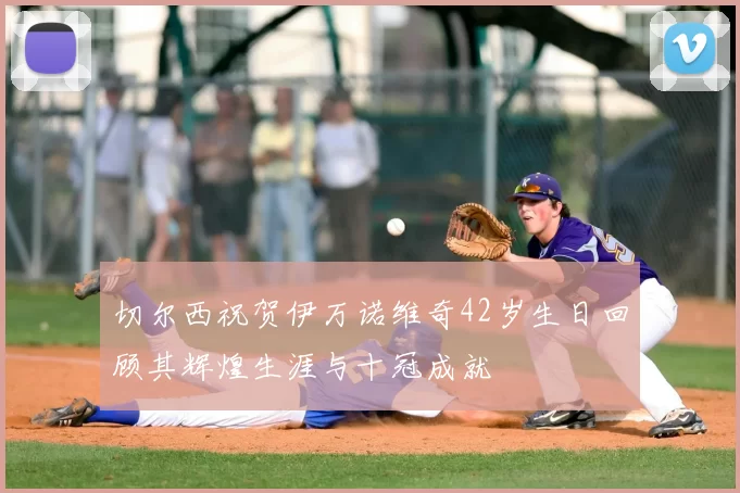 切尔西祝贺伊万诺维奇42岁生日回顾其辉煌生涯与十冠成就