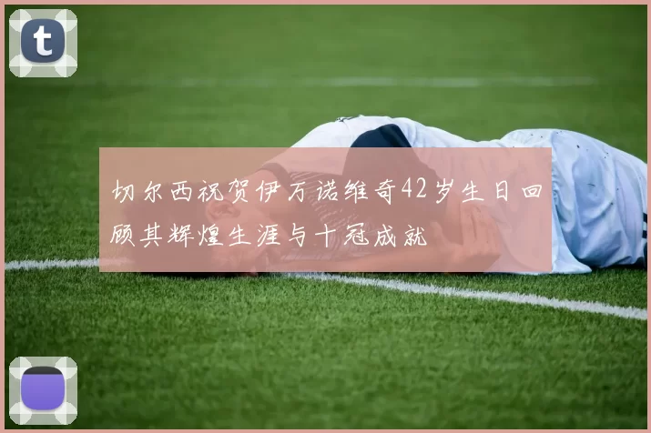 切尔西祝贺伊万诺维奇42岁生日回顾其辉煌生涯与十冠成就