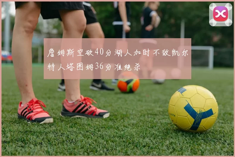 詹姆斯空砍40分湖人加时不敌凯尔特人塔图姆36分准绝杀