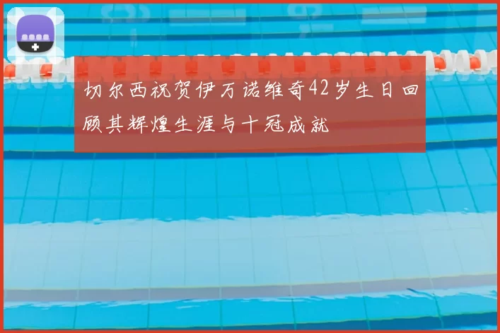 切尔西祝贺伊万诺维奇42岁生日回顾其辉煌生涯与十冠成就