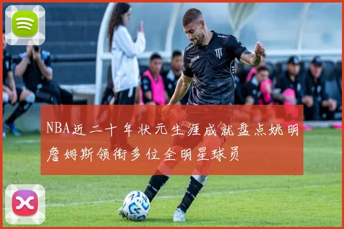 NBA近二十年状元生涯成就盘点姚明詹姆斯领衔多位全明星球员