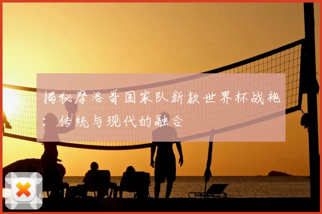揭秘摩洛哥国家队新款世界杯战袍：传统与现代的融合