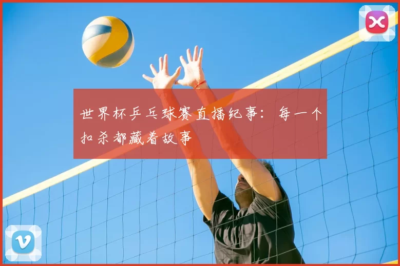世界杯乒乓球赛直播纪事：每一个扣杀都藏着故事