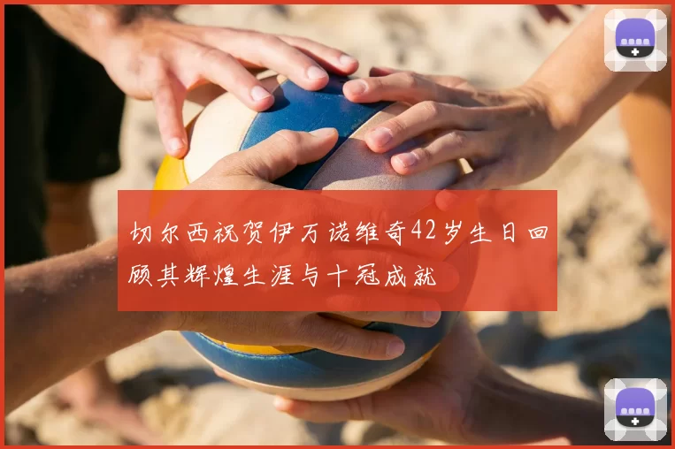 切尔西祝贺伊万诺维奇42岁生日回顾其辉煌生涯与十冠成就