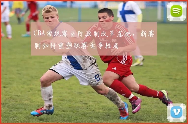 CBA常规赛分阶段制改革落地，新赛制如何重塑联赛竞争格局