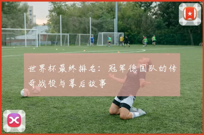 世界杯最终排名：冠军德国队的传奇战役与幕后故事