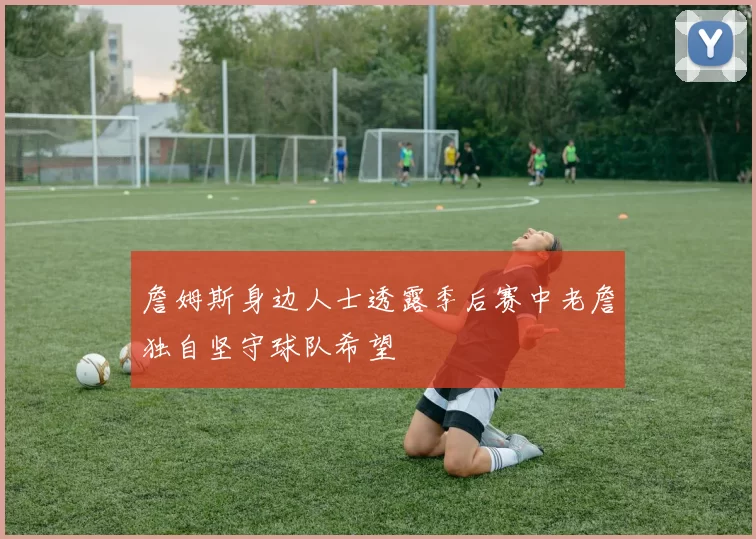 詹姆斯身边人士透露季后赛中老詹独自坚守球队希望