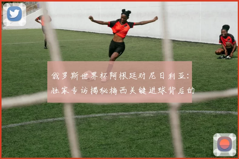 俄罗斯世界杯阿根廷对尼日利亚：独家专访揭秘梅西关键进球背后的战术