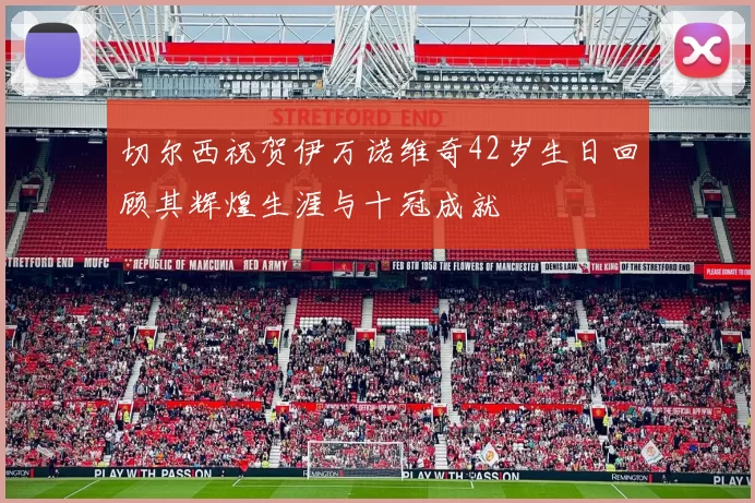 切尔西祝贺伊万诺维奇42岁生日回顾其辉煌生涯与十冠成就