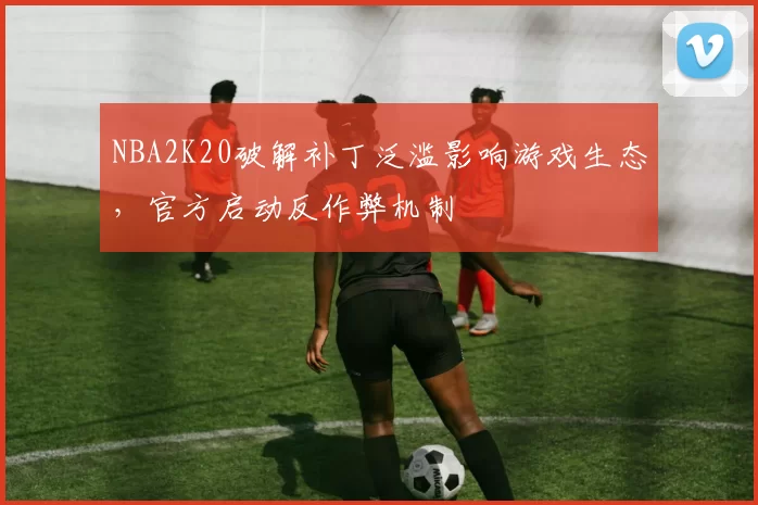 NBA2K20破解补丁泛滥影响游戏生态，官方启动反作弊机制