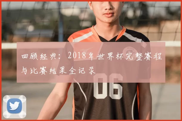 回顾经典：2018年世界杯完整赛程与比赛结果全记录