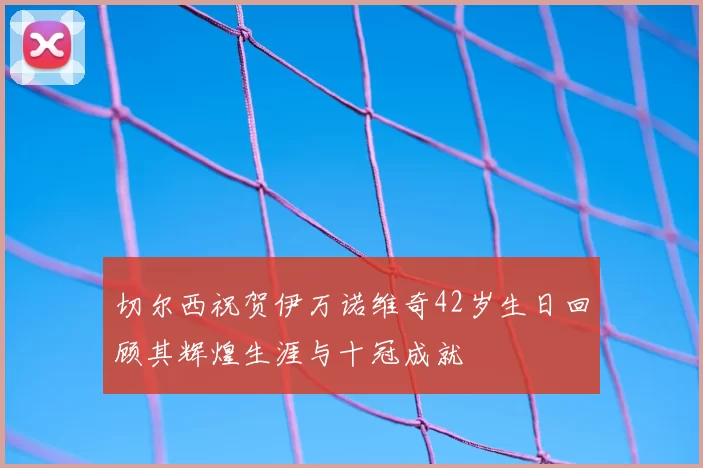切尔西祝贺伊万诺维奇42岁生日回顾其辉煌生涯与十冠成就