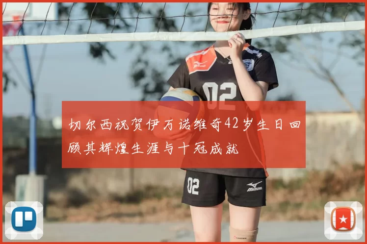 切尔西祝贺伊万诺维奇42岁生日回顾其辉煌生涯与十冠成就