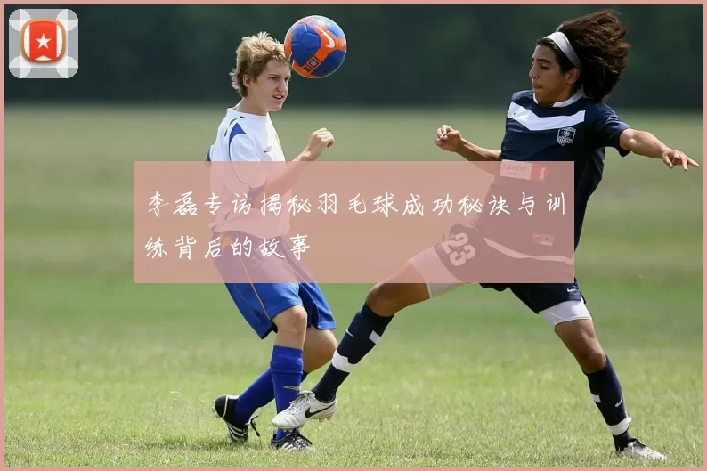 李磊专访揭秘羽毛球成功秘诀与训练背后的故事