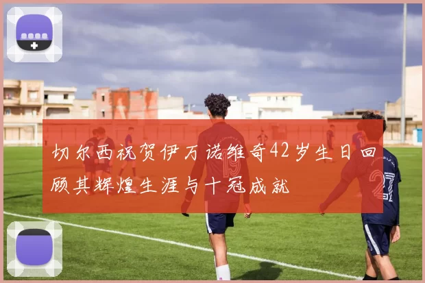 切尔西祝贺伊万诺维奇42岁生日回顾其辉煌生涯与十冠成就