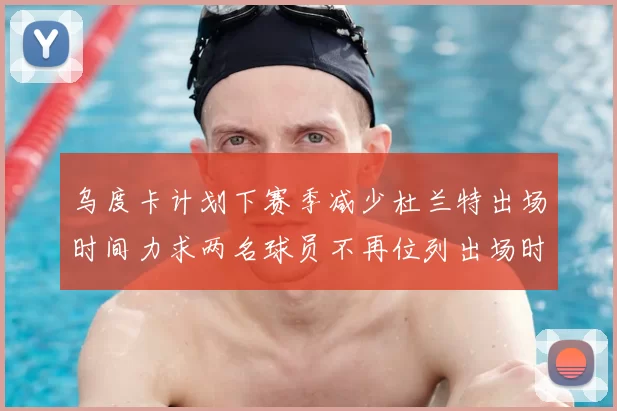 乌度卡计划下赛季减少杜兰特出场时间力求两名球员不再位列出场时间前五