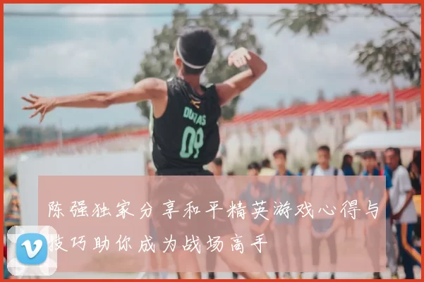 陈强独家分享和平精英游戏心得与技巧助你成为战场高手