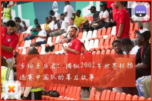 专访亲历者：揭秘2002年世界杯预选赛中国队的幕后故事