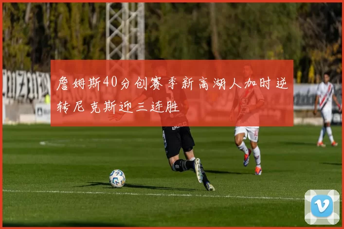 詹姆斯40分创赛季新高湖人加时逆转尼克斯迎三连胜