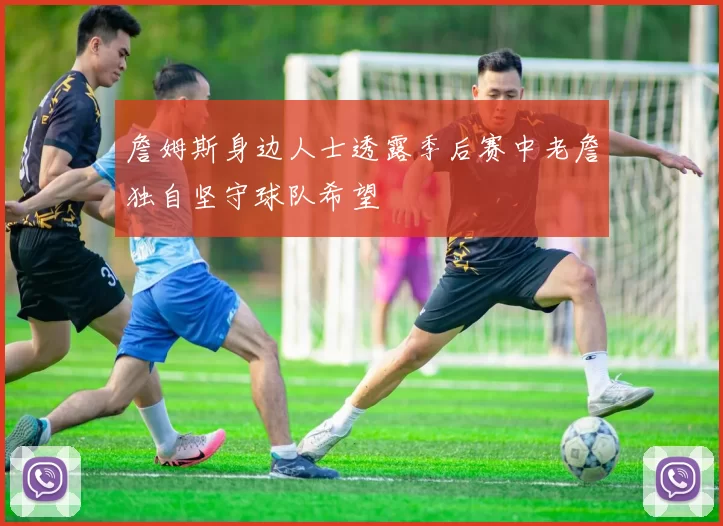 詹姆斯身边人士透露季后赛中老詹独自坚守球队希望