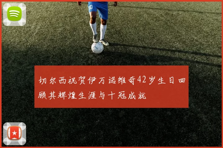 切尔西祝贺伊万诺维奇42岁生日回顾其辉煌生涯与十冠成就