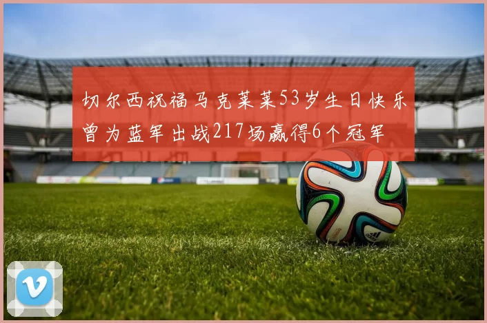 切尔西祝福马克莱莱53岁生日快乐曾为蓝军出战217场赢得6个冠军