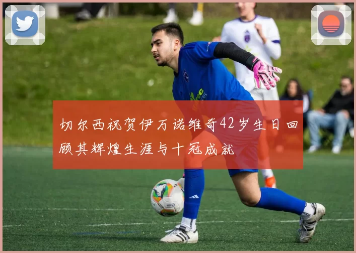 切尔西祝贺伊万诺维奇42岁生日回顾其辉煌生涯与十冠成就