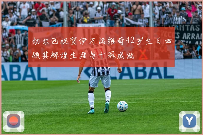 切尔西祝贺伊万诺维奇42岁生日回顾其辉煌生涯与十冠成就
