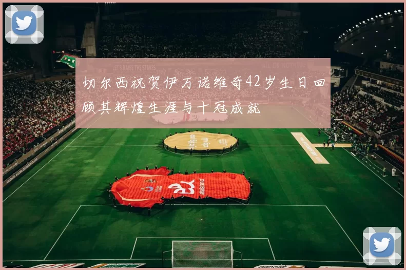 切尔西祝贺伊万诺维奇42岁生日回顾其辉煌生涯与十冠成就